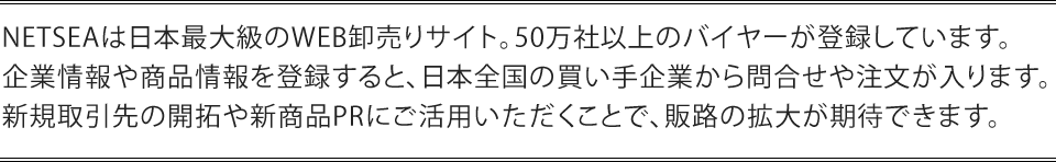 NETSEAは日本最大級のWEB卸売りサイト。50万社以上のバイヤーが登録しています。企業情報や商品情報を登録すると、日本全国の買い手企業から問合せや注文が入ります。新規取引先の開拓や新商品PRにご活用いただくことで、販路の拡大が期待できます。v
